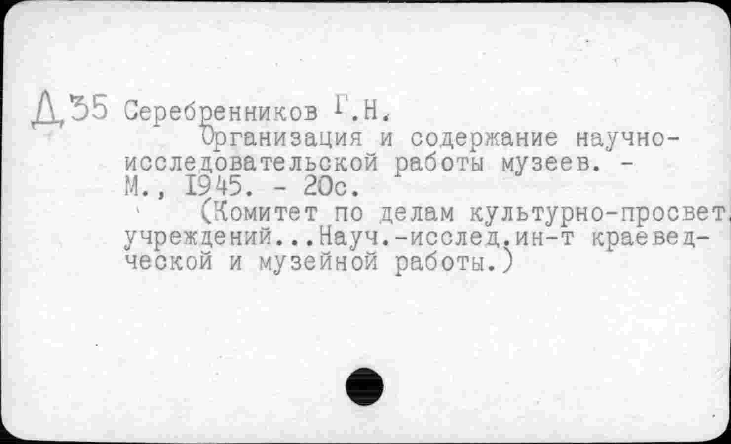 ﻿Серебренников l'.H«
Организация и содержание научно-исследовательской работы музеев. -М., 1945. - 20с.
' (Комитет по делам культурно-просвет учреждений...Науч.-исслед.ин-т краеведческой и музейной работы.)